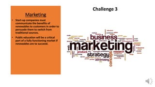 Marketing
Challenge 3
• Start-up companies must
communicate the benefits of
renewables to customers in order to
persuade them to switch from
traditional sources.
• Public education will be a critical
part of a fully functioning market if
renewables are to succeed.
 