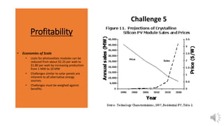 Profitability
• Economies of Scale
• costs for photovoltaic modules can be
reduced from about $2.25 per watt to
$1.80 per watt by increasing production
from 1 MW to 10 MW
• Challenges similar to solar panels are
inherent to all alternative energy
sources.
• Challenges must be weighed against
benefits.
Challenge 5
 