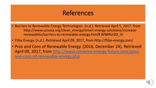 References
• Barriers to Renewable Energy Technologies. (n.d.). Retrieved April 5, 2017, from
http://www.ucsusa.org/clean_energy/smart-energy-solutions/increase-
renewables/barriers-to-renewable-energy.html#.WNRKvI3D_IV
• Flibe Energy. (n.d.). Retrieved April 09, 2017, from http://flibe-energy.com/
• Pros and Cons of Renewable Energy. (2016, December 24). Retrieved
April 09, 2017, from http://www.conserve-energy-future.com/pros-
and-cons-of-renewable-energy.php
 