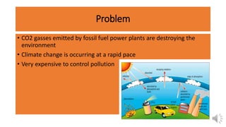 Problem
• CO2 gasses emitted by fossil fuel power plants are destroying the
environment
• Climate change is occurring at a rapid pace
• Very expensive to control pollution
 