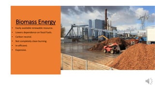 Biomass Energy
• Easily available renewable resource.
• Lowers dependence on fossil fuels.
• Carbon neutral.
• Not completely clean burning.
• In-efficient.
• Expensive.
 
