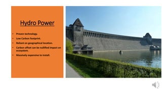 Hydro Power
• Proven technology.
• Low Carbon footprint.
• Reliant on geographical location.
• Carbon offset can be nullified impact on
ecosystem.
• Massively expensive to install.
 