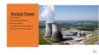 Nuclear Power
• Highly efficient.
• Demonstrated effectiveness.
• Resources available.
• Publically and politically unpopular.
• Expensive to build and maintain.
 