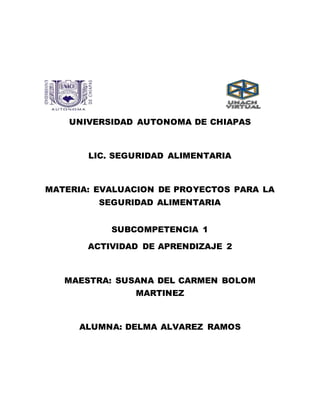 UNIVERSIDAD AUTONOMA DE CHIAPAS
LIC. SEGURIDAD ALIMENTARIA
MATERIA: EVALUACION DE PROYECTOS PARA LA
SEGURIDAD ALIMENTARIA
SUBCOMPETENCIA 1
ACTIVIDAD DE APRENDIZAJE 2
MAESTRA: SUSANA DEL CARMEN BOLOM
MARTINEZ
ALUMNA: DELMA ALVAREZ RAMOS
 