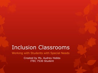 Inclusion Classrooms Working with Students with Special Needs Created by Ms. Audrey Hobbs ITEC 7530 Student 