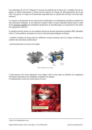 Une arthrodèse de C5 à C7 bloquant 2 niveaux de mobilité par la fusion de 3 vertèbres devrait en-
traîner un déficit fonctionnel et surtout devrait majorer les risques de décompensation du niveau
C4C5 sus-jacent. Ce risque est d’autant plus important chez un patient très actif qui veut rester opé-
rationnel.

Les tenants et aboutissants d’une intervention d’arthrodèse ou d’arthoplastie (prothèses mobiles) lui
sont clairement expliqués. Si son arthrose est déjà évoluée, on peut cependant espérer dans le cadre
d’une résection complète des ostéophytes postérieurs et uncarthrosiques, la restauration d’une mobi-
lité segmentaire effective.

La prothèse discale choisie est une prothèse discale de dernière génération (prothèse M6C SpinalKi-
netics1). Cette prothèse reconstitue au mieux la fonction physiologique du disque :

- mobilité contrôlée du disque dans les différents secteurs (limitant ainsi les risques d’arthrose se-
condaire des articulaires postérieures)

- amortissement par un noyau semi-rigide




L’intervention et les suites opératoires sont simples. Dès le retour dans sa chambre, les symptômes
d’irritation radiculaire et les céphalées occipitales ont disparu.
L’hospitalisation est de très courte durée (2 jours).




1   http://www.spinalkinetics.com

Hôpital Militaire Reine Astrid Rue Bruyn B-1120 Bruxelles                       jean-louis.leflot@mil.be
 