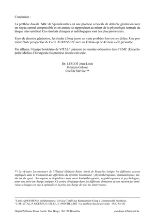 Conclusion :

La prothèse discale M6C de SpinalKinetics est une prothèse cervicale de dernière génération avec
un noyau central compressible et un anneau se rapprochant au mieux de la physiologie normale du
disque intervertébral. Ces résultats cliniques et radiologiques sont des plus prometteurs.

Etant de dernière génération, les études à long terme sur cette prothèse font encore défaut. Une pre-
mière étude prospective de Carl LAURYSSEN2 avec un Follow-up de 42 mois a été présentée.

Par ailleurs, l’équipe bordelaise de VITAL3 présente de manière exhaustive dans l’EMC (Encyclo-
pédie Médico-Chirurgicale) la prothèse discale cervicale.


                                            Dr. LEFLOT Jean-Louis
                                                Médecin Colonel
                                              Chef de Service **




** Le «Centre Locomoteur» de l’Hôpital Militaire Reine Astrid de Bruxelles intègre les différents acteurs
impliqués dans le traitement des affections du système locomoteur : physiothérapeutes, rhumatologues, mé-
decins du sport, chirurgiens orthopédistes mais aussi kinésithérapeutes, ergothérapeutes et psychologues,
pour une prise en charge intégrée. Ce centre développe dans les différents domaines de son ressort des itiné-
raires cliniques en vue d’optimaliser la prise en charge de tous les intervenants.




2   Carl LAURYSSEN et collaborateurs : Cervical Total Disc Replacement Using a Compressible Prosthesis
3   J.-M. VITAL, P. GUERIN, O. GILLE, V. POINTILLART : La prothèse discale cervicale EMC 44-162

Hôpital Militaire Reine Astrid Rue Bruyn B-1120 Bruxelles                                 jean-louis.leflot@mil.be
 