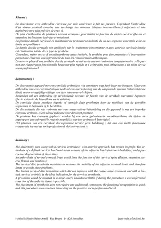 Résumé :

La discectomie avec arthrodèse cervicale par voie antérieure a fait ses preuves. Cependant l’arthrodèse
d’un niveau cervical entraîne une surcharge des niveaux (disques intervertébraux) adjacents et une
dégénérescence plus précoce de ceux-ci.
De plus d’arthrodèse de plusieurs niveaux cervicaux peut limiter la fonction du rachis cervical (flexion et
extension, inclinaisons latérales et rotations).
La prothèse discale cervicale en maintenant ou restorant la mobilité du ou des segments concernés évite ou
limite ces problèmes.
La hernie discale cervicale non améliorée par le traitement conservateur et avec arthrose cervicale limitée
est l’indication idéale de ce type de prothèse.
Cependant, même en cas d’uncodiscarthrose assez évoluée, la prothèse peut être proposée si l’intervention
permet une résection circonférentielle de tous les remaniements arthrosiques.
La mise en place d’une prothèse discale cervicale ne nécessite aucune contention complémentaire ; elle per-
met une récupération fonctionnelle beaucoup plus rapide et s’avère ainsi plus intéressante d’un point de vue
socio-professionnel.


Samenvatting :

De discectomie gepaard met een cervikale arthrodese via anterieure weg heeft haar nut bewezen. Maar een
arthrodese van een cervikaal niveau leidt tot een overbelasting van de aanpalende niveaus (intervertebrale
disci) en een vroegtijdige slijtage van deze tussenwervelschijven.
Bovendien zal een arthrodese op verschillende niveaus de functie van de cervikale wervelzuil beperken
(flexie, extensie, de lateroflexie en de rotaties).
De cervikale discus prothese beperkt of vermijdt deze problemen door de mobiliteit van de getroffen
segmenten te behouden of te herstellen.
De discushernia die niet verbetert met een conservatieve behandeling en die gepaard is met een beperkte
cervikale arthrose, is een ideale indicatie voor dit soort prothese.
De prothese kan eveneens geplaatst worden bij een meer geëvolueerde uncodiscarthrose als tijdens de
ingreep een circonferentiële resectie mogelijk is van het arthrotisch botweefsel.
Het plaatsen van een cervikale discusprothese vereist geen halskraag ; het laat een snelle functionele
recuperatie toe wat op socioprofessioneel vlak interessant is.



Summary :

The discectomy goes along with a cervical arthrodesis with anterior approach, has proven its profit. The ar-
thodesis of a defined cervical level leads to an overuse of the adjacent levels (intervertebral discs) and a pre-
cocious degeneration of those discs.
An arthrodesis of several cervical levels could limit the function of the cervical spine (flexion, extension, lat-
eral flexion and rotations).
The cervical disc prosthesis maintains or restores the mobility of the adjacent cervical levels and therefore
limits or avoids these problems.
The limited cervical disc herniation which did not improve with the conservative treatment and with a lim-
ited cervical arthritis, is the ideal indication for the cervical prosthesis.
A prosthesis could be inserted in a more severe uncodiscarthritis if during the procedure a circumferential
resection of the arthritic tissue is possible.
The placement of prosthesis does not require any additional contention; the functional recuperation is quick
and this procedure seems to been interesting on the positive socio-professional level.




Hôpital Militaire Reine Astrid Rue Bruyn B-1120 Bruxelles                                 jean-louis.leflot@mil.be
 