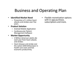 Business and Operating Plan
• Identified Market Need               • Flexible monetization options
   – Prevention of 1 million heart       with in-app purchase,
     attacks and strokes over five       subscriptions and more.
     years.
• Product Solution
   – Android Mobile Application
   – Cardiovascular Patient
     Management Software
• Market Opportunity
   – 2 Million American adults die
     each year from heart attacks
     and strokes
   – Heart disease and stroke cost
     the nation $444 billion/year in
     health care costs and lost
     economic productivity.
 