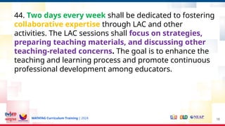 MATATAG Curriculum Training | 2024 18
44. Two days every week shall be dedicated to fostering
collaborative expertise through LAC and other
activities. The LAC sessions shall focus on strategies,
preparing teaching materials, and discussing other
teaching-related concerns. The goal is to enhance the
teaching and learning process and promote continuous
professional development among educators.
 