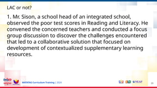 MATATAG Curriculum Training | 2024 20
LAC or not?
1. Mr. Sison, a school head of an integrated school,
observed the poor test scores in Reading and Literacy. He
convened the concerned teachers and conducted a focus
group discussion to discover the challenges encountered
that led to a collaborative solution that focused on
development of contextualized supplementary learning
resources.
 