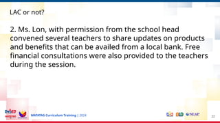 MATATAG Curriculum Training | 2024 22
LAC or not?
2. Ms. Lon, with permission from the school head
convened several teachers to share updates on products
and benefits that can be availed from a local bank. Free
financial consultations were also provided to the teachers
during the session.
 