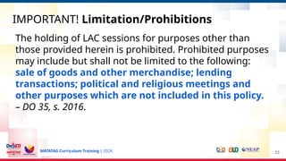 MATATAG Curriculum Training | 2024
IMPORTANT! Limitation/Prohibitions
23
The holding of LAC sessions for purposes other than
those provided herein is prohibited. Prohibited purposes
may include but shall not be limited to the following:
sale of goods and other merchandise; lending
transactions; political and religious meetings and
other purposes which are not included in this policy.
– DO 35, s. 2016.
 
