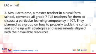 MATATAG Curriculum Training | 2024 24
LAC or not?
3. Mrs. Bartolome, a master teacher in a rural farm
school, convened all grade 7 TLE teachers for them to
discuss a particular learning competency in ICT. They
planned as a group on how to properly tackle the content
and come up with strategies and assessments aligned
with their available resources.
 