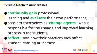 MATATAG Curriculum Training | 2024
●continually gain professional
learning and evaluate their own performance;
●consider themselves as 'change agents’; who is
responsible for the change and improved learning
process in the students;
●reflect upon how their practices may affect
student learning outcomes;
31
“Visible Teacher” mind frames
 