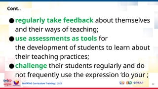 MATATAG Curriculum Training | 2024
●regularly take feedback about themselves
and their ways of teaching;
●use assessments as tools for
the development of students to learn about
their teaching practices;
●challenge their students regularly and do
not frequently use the expression ‘do your ;
32
Cont..
 