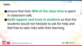 MATATAG Curriculum Training | 2024
●ensure that their 80% of the class time is spent
in classroom talk;
●build rapport and trust in students so that the
students would not hesitate to ask for help and
feel free to take risks with their learning.
33
Cont..
 