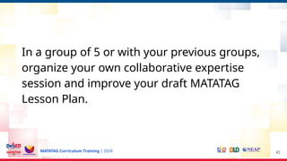 MATATAG Curriculum Training | 2024
In a group of 5 or with your previous groups,
organize your own collaborative expertise
session and improve your draft MATATAG
Lesson Plan.
42
 