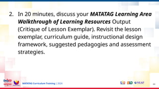 MATATAG Curriculum Training | 2024
2. In 20 minutes, discuss your MATATAG Learning Area
Walkthrough of Learning Resources Output
(Critique of Lesson Exemplar). Revisit the lesson
exemplar, curriculum guide, instructional design
framework, suggested pedagogies and assessment
strategies.
44
 