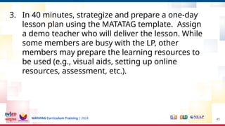 MATATAG Curriculum Training | 2024
3. In 40 minutes, strategize and prepare a one-day
lesson plan using the MATATAG template. Assign
a demo teacher who will deliver the lesson. While
some members are busy with the LP, other
members may prepare the learning resources to
be used (e.g., visual aids, setting up online
resources, assessment, etc.).
45
 