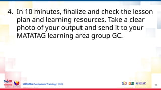 MATATAG Curriculum Training | 2024
4. In 10 minutes, finalize and check the lesson
plan and learning resources. Take a clear
photo of your output and send it to your
MATATAG learning area group GC.
46
 