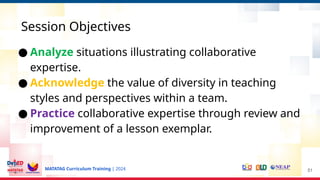 MATATAG Curriculum Training | 2024
Session Objectives
51
● Analyze situations illustrating collaborative
expertise.
● Acknowledge the value of diversity in teaching
styles and perspectives within a team.
● Practice collaborative expertise through review and
improvement of a lesson exemplar.
 