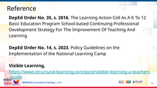 MATATAG Curriculum Training | 2024
Reference
DepEd Order No. 35, s. 2016, The Learning Action Cell As A K To 12
Basic Education Program School-based Continuing Professional
Development Strategy For The Improvement Of Teaching And
Learning
DepEd Order No. 14, s. 2023, Policy Guidelines on the
Implementation of the National Learning Camp
Visible Learning,
https://www.structural-learning.com/post/visible-learning-a-teachers
-guide
52
 