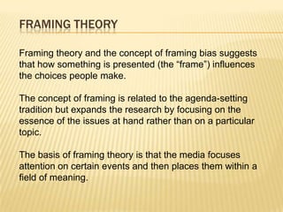 FRAMING THEORY

Framing theory and the concept of framing bias suggests
that how something is presented (the “frame”) influences
the choices people make.

The concept of framing is related to the agenda-setting
tradition but expands the research by focusing on the
essence of the issues at hand rather than on a particular
topic.

The basis of framing theory is that the media focuses
attention on certain events and then places them within a
field of meaning.
 