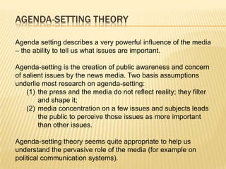 AGENDA-SETTING THEORY

Agenda setting describes a very powerful influence of the media
– the ability to tell us what issues are important.

Agenda-setting is the creation of public awareness and concern
of salient issues by the news media. Two basis assumptions
underlie most research on agenda-setting:
    (1) the press and the media do not reflect reality; they filter
        and shape it;
    (2) media concentration on a few issues and subjects leads
        the public to perceive those issues as more important
        than other issues.

Agenda-setting theory seems quite appropriate to help us
understand the pervasive role of the media (for example on
political communication systems).
 