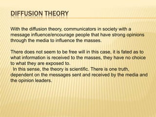 DIFFUSION THEORY

With the diffusion theory, communicators in society with a
message influence/encourage people that have strong opinions
through the media to influence the masses.

There does not seem to be free will in this case, it is fated as to
what information is received to the masses, they have no choice
to what they are exposed to.
 In this sense, the theory is scientific. There is one truth,
dependent on the messages sent and received by the media and
the opinion leaders.
 
