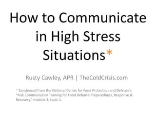 How to Communicate
in High Stress
Situations*
Rusty Cawley, APR | TheColdCrisis.com
* Condensed from the National Center for Food Protection and Defense’s
“Risk Communicator Training for Food Defense Preparedness, Response &
Recovery,” module 3, topic 1.
 