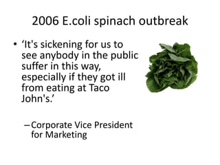 2006 E.coli spinach outbreak
• ‘It's sickening for us to
see anybody in the public
suffer in this way,
especially if they got ill
from eating at Taco
John's.’
–Corporate Vice President
for Marketing
 