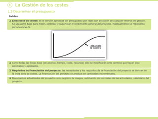 Salidas
 Línea base de costes: es la versión aprobada del presupuesto por fases con exclusión de cualquier reserva de gestión.
Se usa como base para medir, controlar y supervisar el rendimiento general del proyecto. Habitualmente se representa
por una curva S.
① La Gestión de los costes
1.3 Determinar el presupuesto
 Como todas las líneas base (de alcance, tiempo, coste, recursos) sólo se modificarán ante cambios que hayan sido
solicitados y aprobados.
 Requisitos de financiación del proyecto: las necesidades y los requisitos de la financiación del proyecto se derivan de
la línea base de costes. La financiación del proyecto se produce en cantidades incrementales.
 Documentos actualizados del proyecto como registro de riesgos, estimación de los costes de las actividades, calendario del
proyecto.
 
