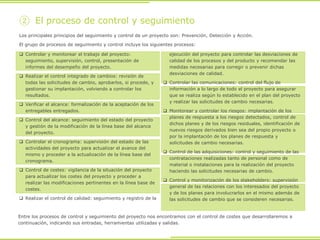  Controlar y monitorear el trabajo del proyecto:
seguimiento, supervisión, control, presentación de
informes del desempeño del proyecto.
 Realizar el control integrado de cambios: revisión de
todas las solicitudes de cambio, aprobarlos, si procede, y
gestionar su implantación, volviendo a controlar los
resultados.
 Verificar el alcance: formalización de la aceptación de los
entregables entregados.
 Control del alcance: seguimiento del estado del proyecto
y gestión de la modificación de la línea base del alcance
del proyecto.
 Controlar el cronograma: supervisión del estado de las
actividades del proyecto para actualizar el avance del
mismo y proceder a la actualización de la línea base del
cronograma.
 Control de costes: vigilancia de la situación del proyecto
para actualizar los costes del proyecto y proceder a
realizar las modificaciones pertinentes en la línea base de
costes.
 Realizar el control de calidad: seguimiento y registro de la
ejecución del proyecto para controlar las desviaciones de
calidad de los procesos y del producto y recomendar las
medidas necesarias para corregir o prevenir dichas
desviaciones de calidad.
 Controlar las comunicaciones: control del flujo de
información a lo largo de todo el proyecto para asegurar
que se realiza según lo establecido en el plan del proyecto
y realizar las solicitudes de cambio necesarias.
 Monitorear y controlar los riesgos: implantación de los
planes de respuesta a los riesgos detectados, control de
dichos planes y de los riesgos residuales, identificación de
nuevos riesgos derivados bien sea del propio proyecto o
por la implantación de los planes de respuesta y
solicitudes de cambio necesarias.
 Control de las adquisiciones: control y seguimiento de las
contrataciones realizadas tanto de personal como de
material o instalaciones para la realización del proyecto
haciendo las solicitudes necesarias de cambio.
 Control y monitorización de los stakeholders: supervisión
general de las relaciones con los interesados del proyecto
y de los planes para involucrarlos en el mismo además de
las solicitudes de cambio que se consideren necesarias.
② El proceso de control y seguimiento
Los principales principios del seguimiento y control de un proyecto son: Prevención, Detección y Acción.
El grupo de procesos de seguimiento y control incluye los siguientes procesos:
Entre los procesos de control y seguimiento del proyecto nos encontramos con el control de costes que desarrollaremos a
continuación, indicando sus entradas, herramientas utilizadas y salidas.
 