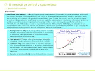Herramientas
 Gestión del valor ganado (EVM): es el mejor método para una detección temprana de las variaciones del rendimiento
del proyecto. Con este método podrá identificarse cuanto se lleva gastado y cuanto queda pendiente por gastar, por lo
que se sabrá si será necesario más aportación de capital para poder finalizar el proyecto o por si el contrario es capital
previsto es más que suficiente para finalizar el proyecto según las especificaciones iniciales; con este método también se
podrá detectar cómo se va con respecto al cronograma previsto, es decir, si el proyecto va en fecha, adelantado o
retrasado. De este modo se puede hacer un seguimiento conjunto del rendimiento del tiempo y de costes con lo que
indirectamente indica cómo va el proyecto con el alcance y donde están apareciendo los problemas ya que cada paquete
de trabajo tiene un valor planeado (PV), un valor ganado (EV) y un coste real (AC).
2.1 El control de costes
② El proceso de control y seguimiento
 Valor planificado (PV): es el presupuesto autorizado asignado
al trabajo planificado que debería estar realizado en el momento
de la medición. La suma de todos los PV se conoce como
presupuesto hasta la conclusión (BAC)
 Valor ganado (EV): es el valor del presupuesto autorizado
asignado al trabajo realizado en el momento de la medición.
 Coste real (AC): coste total incurrido en el trabajo realizado
hasta el momento de la medición. EL AC debería corresponderse
con lo que haya sido presupuestado para el PV y medido para el
EV, si no se correspondiese supondría una variación en lo
planificado.
 Duración al terminar (DAC): tiempo de duración del proyecto.
 