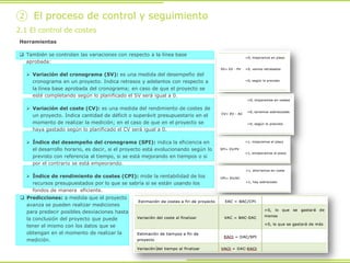 Predicciones: a medida que el proyecto
avanza se pueden realizar mediciones
para predecir posibles desviaciones hasta
la conclusión del proyecto que puede
tener el mismo con los datos que se
obtengan en el momento de realizar la
medición.
Herramientas
 También se controlan las variaciones con respecto a la línea base
aprobada:
 Variación del cronograma (SV): es una medida del desempeño del
cronograma en un proyecto. Indica retrasos y adelantos con respecto a
la línea base aprobada del cronograma; en caso de que el proyecto se
esté completando según lo planificado el SV será igual a 0.
 Variación del coste (CV): es una medida del rendimiento de costes de
un proyecto. Indica cantidad de déficit o superávit presupuestario en el
momento de realizar la medición; en el caso de que en el proyecto se
haya gastado según lo planificado el CV será igual a 0.
 Índice del desempeño del cronograma (SPI): indica la eficiencia en
el desarrollo horario, es decir, si el proyecto está evolucionando según lo
previsto con referencia al tiempo, si se está mejorando en tiempos o si
por el contrario se está empeorando.
 Índice de rendimiento de costes (CPI): mide la rentabilidad de los
recursos presupuestados por lo que se sabría si se están usando los
fondos de manera eficiente.
2.1 El control de costes
② El proceso de control y seguimiento
 