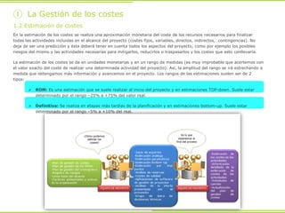 En la estimación de los costes se realiza una aproximación monetaria del coste de los recursos necesarios para finalizar
todas las actividades incluidas en el alcance del proyecto (costes fijos, variables, directos, indirectos, contingencias). No
deja de ser una predicción y ésta deberá tener en cuenta todos los aspectos del proyecto, como por ejemplo los posibles
riesgos del mismo y las actividades necesarias para mitigarlos, reducirlos o traspasarlos y los costes que esto conllevaría.
La estimación de los costes se da en unidades monetarias y en un rango de medidas (es muy improbable que acertemos con
el valor exacto del coste de realizar una determinada actividad del proyecto). Así, la amplitud del rango se irá estrechando a
medida que obtengamos más información y avancemos en el proyecto. Los rangos de las estimaciones suelen ser de 2
tipos:
 ROM: Es una estimación que se suele realizar al inicio del proyecto y en estimaciones TOP-down. Suele estar
determinado por el rango –25% a +75% del valor real.
 Definitiva: Se realiza en etapas más tardías de la planificación y en estimaciones bottom-up. Suele estar
determinado por el rango –5% a +10% del real.
1.2 Estimación de costes
① La Gestión de los costes
 