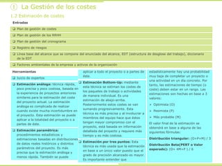 Herramientas
 Juicio de expertos
 Estimación análoga: técnica rápida,
poco precisa y poco costosa, basada en
la experiencia de proyectos anteriores
similares para la estimación del coste
del proyecto actual. La estimación
análoga es complicada de realizar
cuando existe mucha incertidumbre en
el proyecto. Esta estimación se puede
aplicar a la totalidad del proyecto o a
partes de éste.
 Estimación paramétrica:
procedimientos estadísticos y
estimaciones basadas en distribuciones
de datos reales históricos y distintos
parámetros del proyecto. Es más
precisa que la estimación análoga y
menos rápida. También se puede
aplicar a todo el proyecto o a partes de
éste.
 Estimación Bottom-Up: mediante
esta técnica se estiman los costes de
los paquetes de trabajo o actividades
de manera individual. Es una
estimación de abajo-arriba.
Posteriormente estos costes se van
sumando progresivamente. Esta
técnica es más precisa y al involucrar a
miembros del equipo hace que éstos
tengan mayor compromiso con el
proyecto, está basada en información
detallada del proyecto y requiere más
tiempo y es más costosa.
 Estimación por tres puntos: Esta
técnica es más usada que la estimación
en base a un único valor puesto que el
grado de precisión alcanzado es mayor.
Es importante entender que
estadísticamente hay una probabilidad
muy baja de completar un proyecto o
una actividad en un día concreto. Por
tanto, las estimaciones de tiempo (o
coste) deben estar en un rango. Las
estimaciones son hechas en base a 3
valores:
 Optimista (O)
 Pesimista (P)
 Más probable (M)
El valor final de la estimación se
obtendrá en base a alguna de las
siguientes fórmulas:
Distribución triangular: (O+P+M) / 3
Distribución Beta(PERT o Valor
esperado): (O+ 4M+P ) / 6
Entradas
 Plan de gestión de costes
 Plan de gestión de los RRHH
 Plan de gestión del cronograma
 Registro de riesgos
 Línea base del alcance que se compone del enunciado del alcance, EDT (estructura de desglose del trabajo), diccionario
de la EDT
 Factores ambientales de la empresa y activos de la organización
1.2 Estimación de costes
① La Gestión de los costes
 