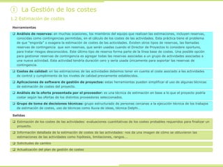 Herramientas
 Análisis de reservas: en muchas ocasiones, los miembros del equipo que realizan las estimaciones, incluyen reservas,
conocidas como contingencias permitidas, en el cálculo de los costes de las actividades. Esta práctica tiene el problema
de que “engorda” o exagera la estimación de costes de las actividades. Existen otros tipos de reservas, las llamadas
reservas de contingencia que son reservas, que serán usadas cuando el Director de Proyectos lo considere oportuno,
para tratar riesgos desconocidos. Este último tipo de reserva forma parte de la línea base de costes. Una posible opción
para gestionar reservas de contingencia es agregar todas las reservas asociadas a un grupo de actividades asociadas a
una nueva actividad. Esta actividad tendría duración cero y sería usada únicamente para soportar las reservas de
contingencia.
 Costes de calidad: en las estimaciones de las actividades debemos tener en cuenta el coste asociado a las actividades
de control y cumplimiento de los niveles de calidad previamente establecidos.
 Aplicaciones de software de gestión de proyectos: estas herramientas pueden simplificar el uso de algunas técnicas
de estimación de costes del proyecto.
 Análisis de la oferta presentada por el proveedor: es una técnica de estimación en base a lo que el proyecto podría
costar según las ofertas de los distintos proveedores seleccionados.
 Grupo de toma de decisiones técnicas: grupo estructurado de personas cercanas a la ejecución técnica de los trabajos
de estimación de costes, uso de técnicas como lluvia de ideas, técnica Delphi…
1.2 Estimación de costes
① La Gestión de los costes
Salidas
 Estimación de los costes de las actividades: evaluaciones cuantitativas de los costes probables requeridos para finalizar un
proyecto.
 Información detallada de la estimación de costes de las actividades: nos da una imagen de cómo se obtuvieron las
estimaciones de las actividades como hipótesis, limitaciones, rangos….
 Solicitudes de cambio
 Actualización del plan de gestión de costes
 