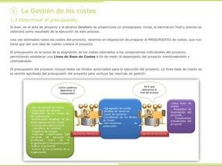 Si bien, en el acta de proyecto y el alcance detallado se proporciona un presupuesto inicial, la estimación final y precisa se
obtendrá como resultado de la ejecución de este proceso.
Una vez estimados todos los costes del proyecto, estamos en disposición de preparar el PRESUPUESTO de costes, que nos
tiene que dar una idea de cuánto costará el proyecto.
El presupuesto es la suma de la asignación de los costes estimados a los componentes individuales del proyecto,
permitiendo establecer una Línea de Base de Costes a fin de medir el desempeño del proyecto monitoreándolo y
controlándolo.
El presupuesto del proyecto incluye todos los fondos autorizados para la ejecución del proyecto. La línea base de costes es
la versión aprobada del presupuesto del proyecto pero excluye las reservas de gestión.
1.3 Determinar el presupuesto
① La Gestión de los costes
 
