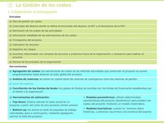 Entradas
 Plan de gestión de costes
 Línea base del alcance donde se define el enunciado del alcance, la EDT y el diccionario de la EDT
 Estimación de los costes de las actividades
 Información detallada de las estimaciones de los costes
 Cronograma del proyecto
 Calendario de recursos
 Registros de riesgos
 Acuerdos relacionados con compras de servicios o productos fuera de la organización y necesarios para realizar el
proyecto
 Activos de los procesos de la organización
① La Gestión de los costes
1.3 Determinar el presupuesto
Herramientas
 Agregación de costes: las estimaciones de costes de las distintas actividades que conforman el proyecto se suman
progresivamente hasta alcanzar el coste global del proyecto.
 Análisis de reservas: se tienen en cuenta tanto las reservas de contingencia como las reservas de gestión.
 Juicio de expertos
 Conciliación de los límites de fondo: los gastos de fondos se concilian con los límites de financiación establecidos por
el cliente o la organización
 Herramientas de estimación:
 Top-down: Implica calcular el coste actual de un
proyecto a partir del coste de otro proyecto similar anterior
 Bottom-up: Se estima el coste de paquetes de trabajo
individuales, para a continuación, mediante agregación,
estimar el total del proyecto.
 Modelos paramétricos: utilizan determinadas
características del proyecto (parámetros) para predecir los
costes del proyecto mediante un modelo matemático.
 Modelos heurísticos: cuando no tenemos datos
históricos, y entonces recurrimos a la inventiva del experto
 