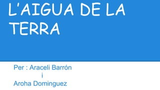 L’AIGUA DE LA
TERRA
Per : Araceli Barrón
i
Aroha Dominguez
 
