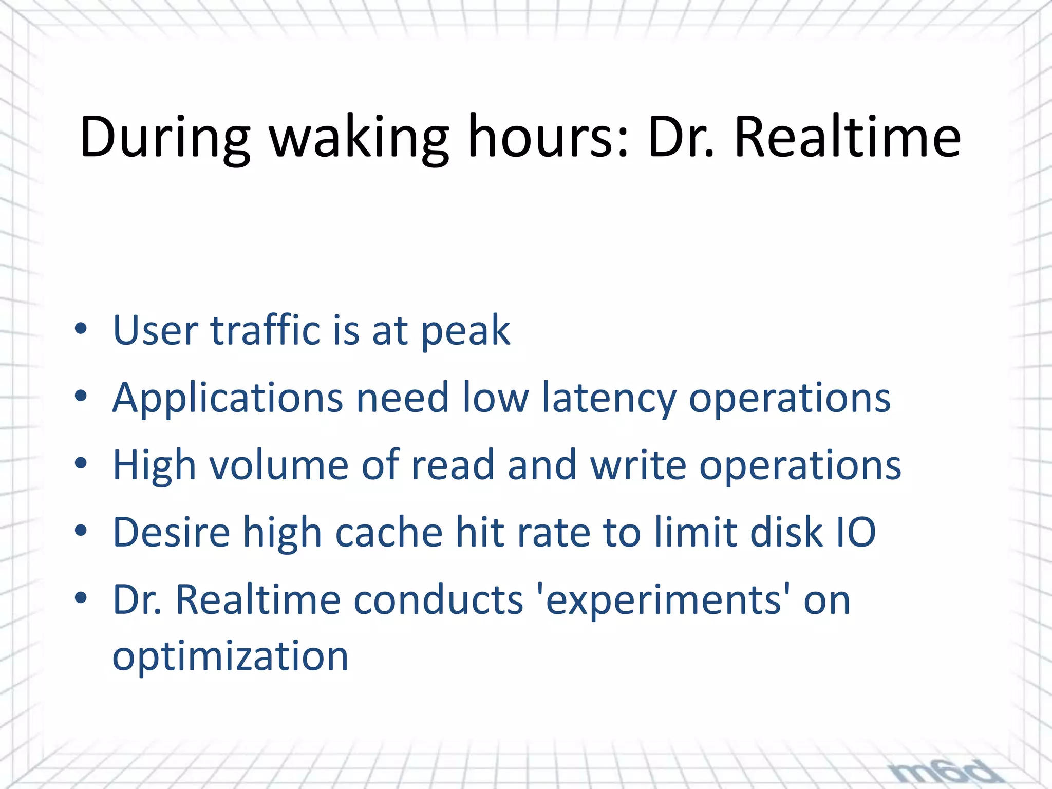 During waking hours: Dr. Realtime

•   User traffic is at peak
•   Applications need low latency operations
•   High volume of read and write operations
•   Desire high cache hit rate to limit disk IO
•   Dr. Realtime conducts 'experiments' on
    optimization
 