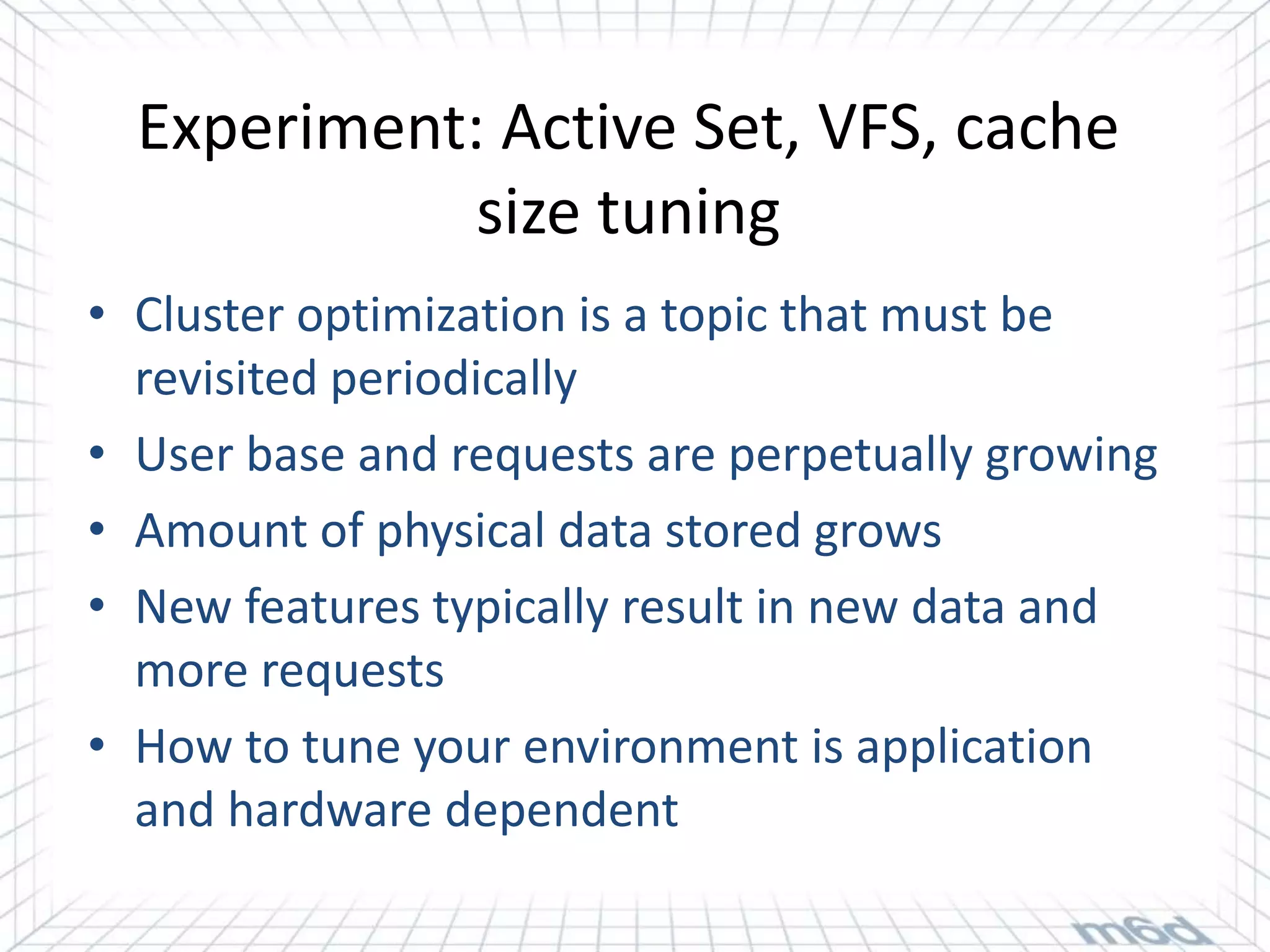 Experiment: Active Set, VFS, cache
             size tuning
• Cluster optimization is a topic that must be
  revisited periodically
• User base and requests are perpetually growing
• Amount of physical data stored grows
• New features typically result in new data and
  more requests
• How to tune your environment is application
  and hardware dependent
 