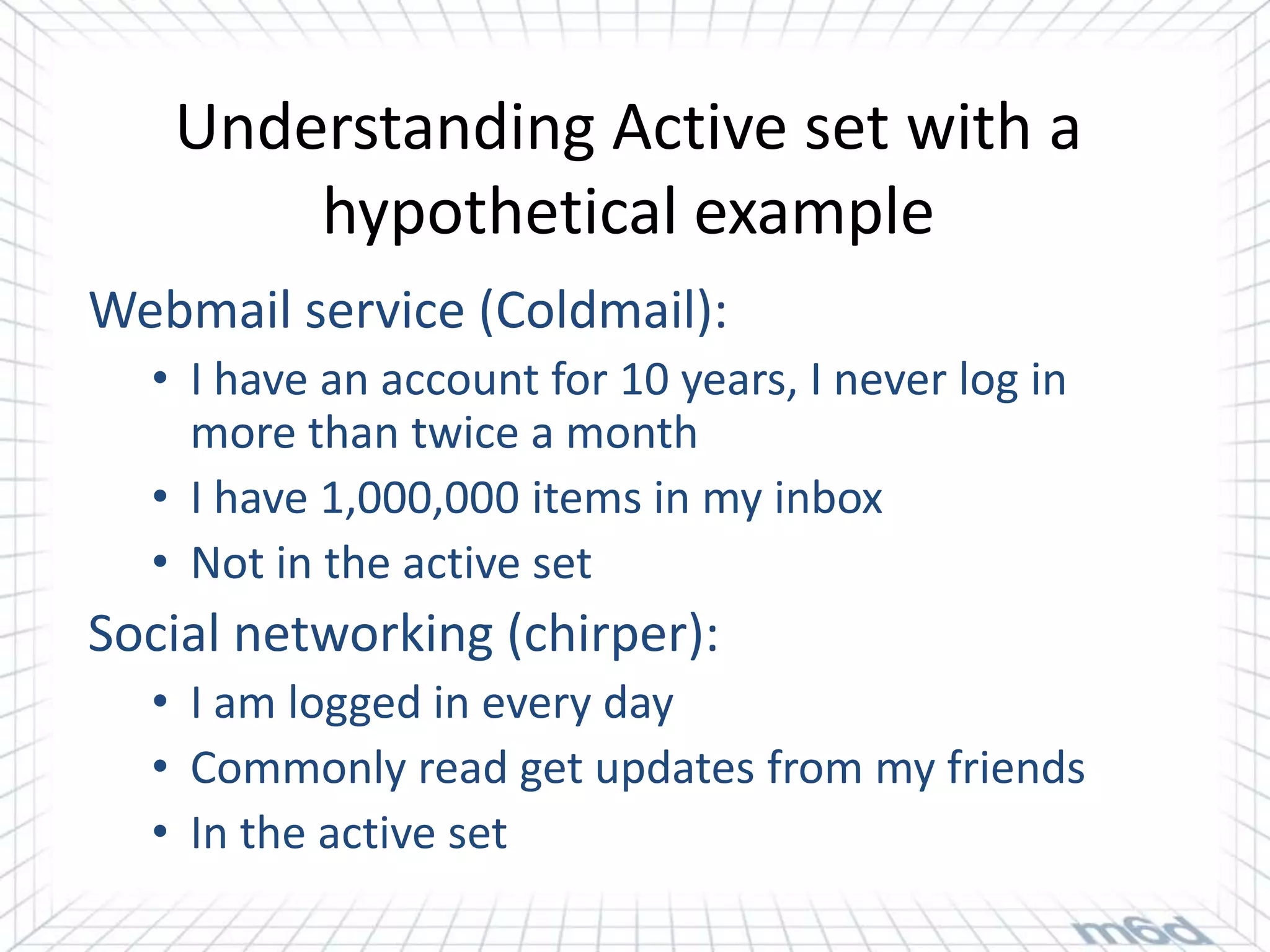 Understanding Active set with a
       hypothetical example
Webmail service (Coldmail):
  • I have an account for 10 years, I never log in
    more than twice a month
  • I have 1,000,000 items in my inbox
  • Not in the active set
Social networking (chirper):
  • I am logged in every day
  • Commonly read get updates from my friends
  • In the active set
 