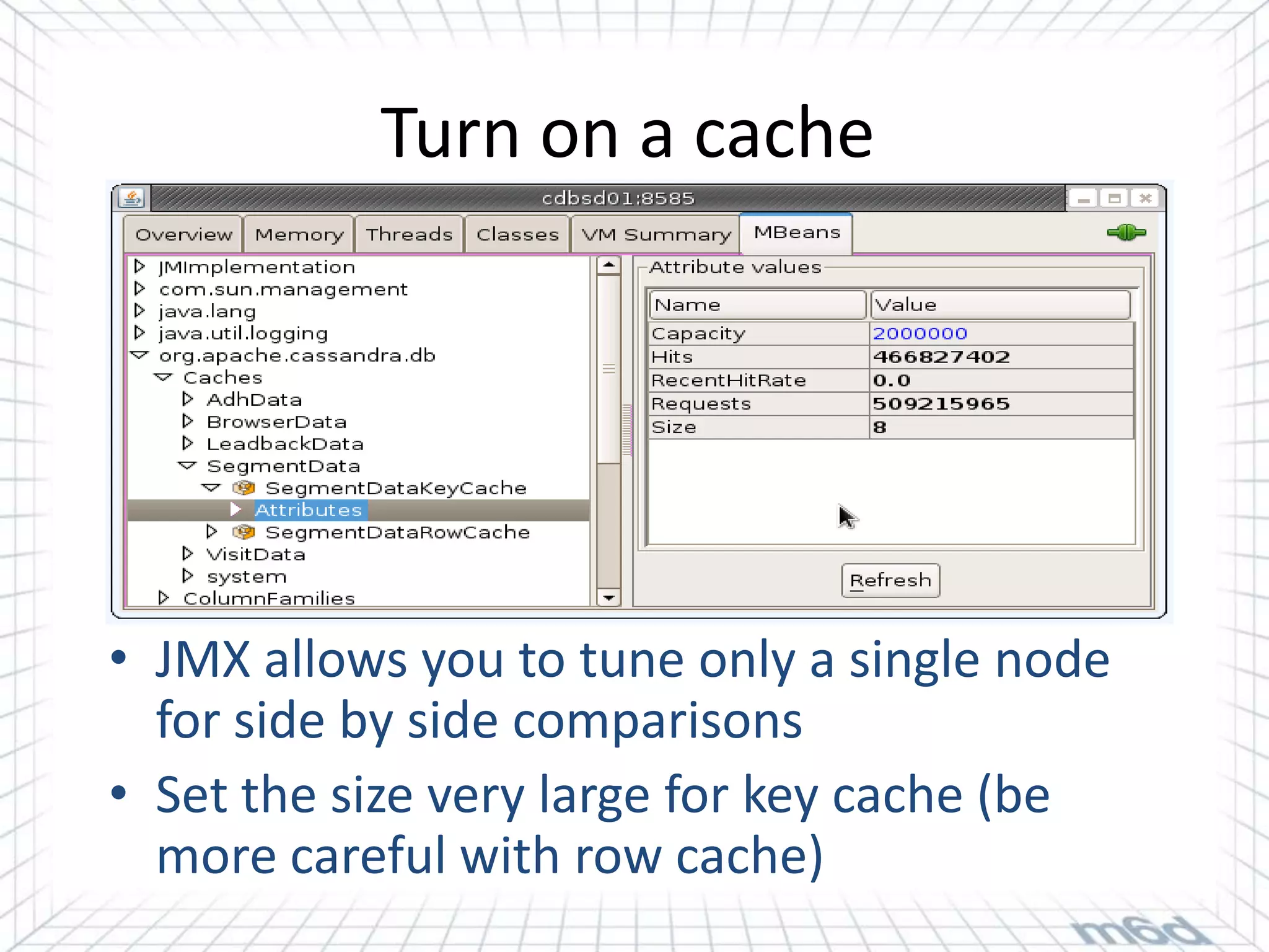 Turn on a cache




• JMX allows you to tune only a single node
  for side by side comparisons
• Set the size very large for key cache (be
  more careful with row cache)
 