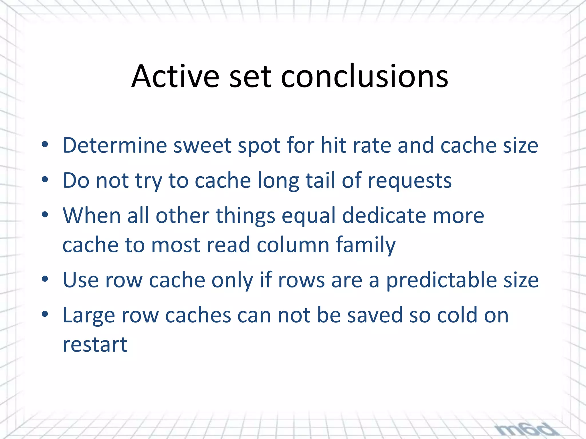 Active set conclusions
• Determine sweet spot for hit rate and cache size
• Do not try to cache long tail of requests
• When all other things equal dedicate more
  cache to most read column family
• Use row cache only if rows are a predictable size
• Large row caches can not be saved so cold on
  restart
 