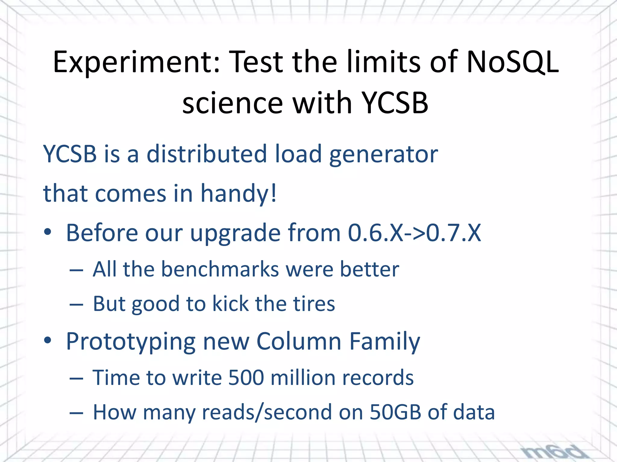 Experiment: Test the limits of NoSQL
        science with YCSB
YCSB is a distributed load generator
that comes in handy!
• Before our upgrade from 0.6.X->0.7.X
  – All the benchmarks were better
  – But good to kick the tires
• Prototyping new Column Family
  – Time to write 500 million records
  – How many reads/second on 50GB of data
 