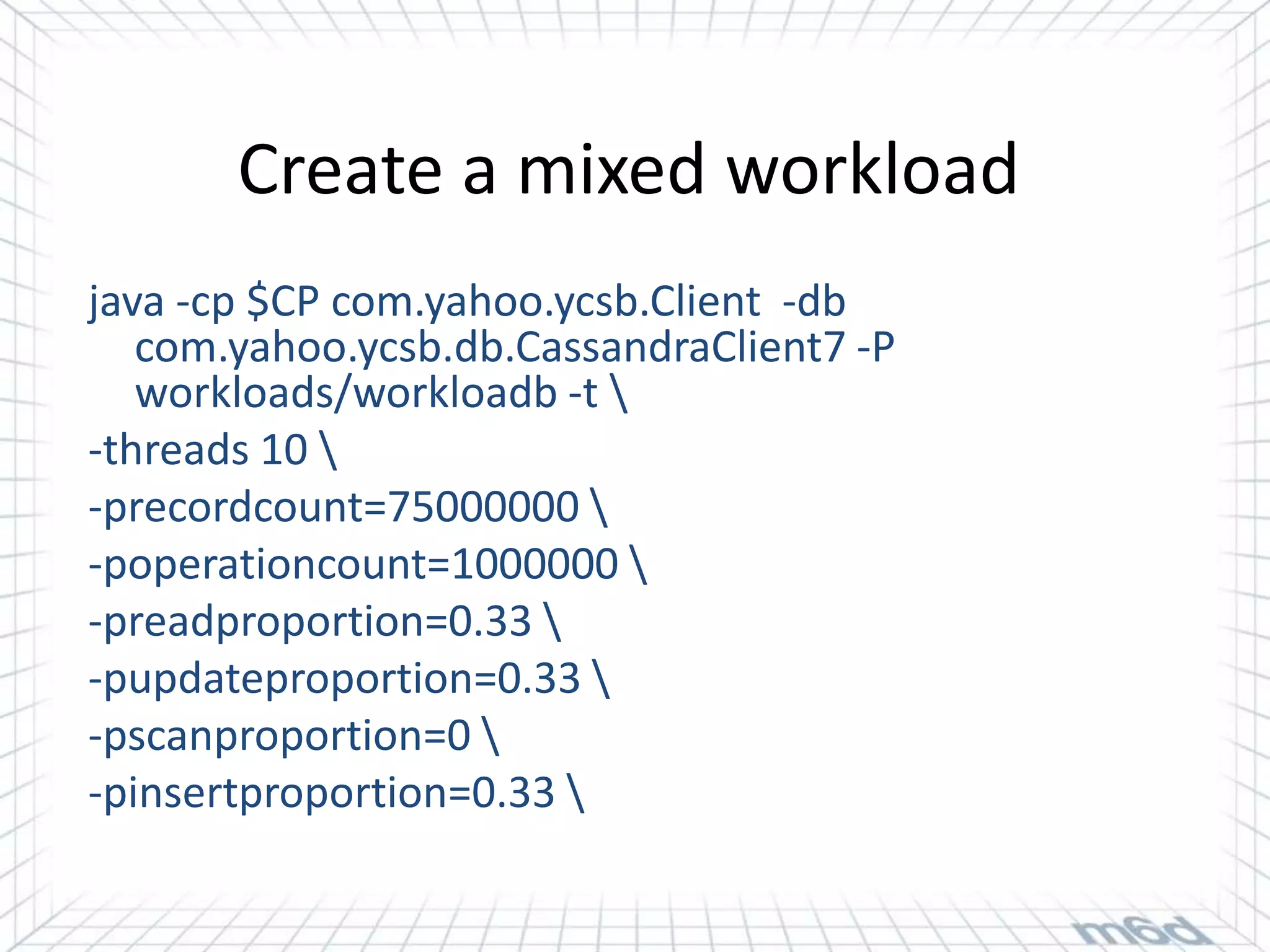 Create a mixed workload
java -cp $CP com.yahoo.ycsb.Client -db
   com.yahoo.ycsb.db.CassandraClient7 -P
   workloads/workloadb -t 
-threads 10 
-precordcount=75000000 
-poperationcount=1000000 
-preadproportion=0.33 
-pupdateproportion=0.33 
-pscanproportion=0 
-pinsertproportion=0.33 
 