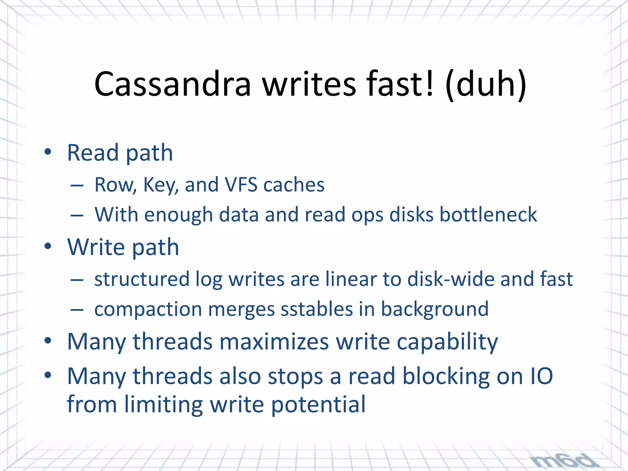 Cassandra writes fast! (duh)
• Read path
  – Row, Key, and VFS caches
  – With enough data and read ops disks bottleneck
• Write path
  – structured log writes are linear to disk-wide and fast
  – compaction merges sstables in background
• Many threads maximizes write capability
• Many threads also stops a read blocking on IO
  from limiting write potential
 